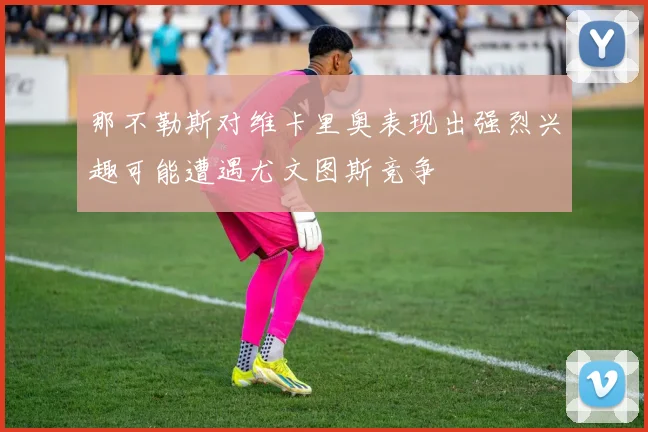 那不勒斯对维卡里奥表现出强烈兴趣可能遭遇尤文图斯竞争