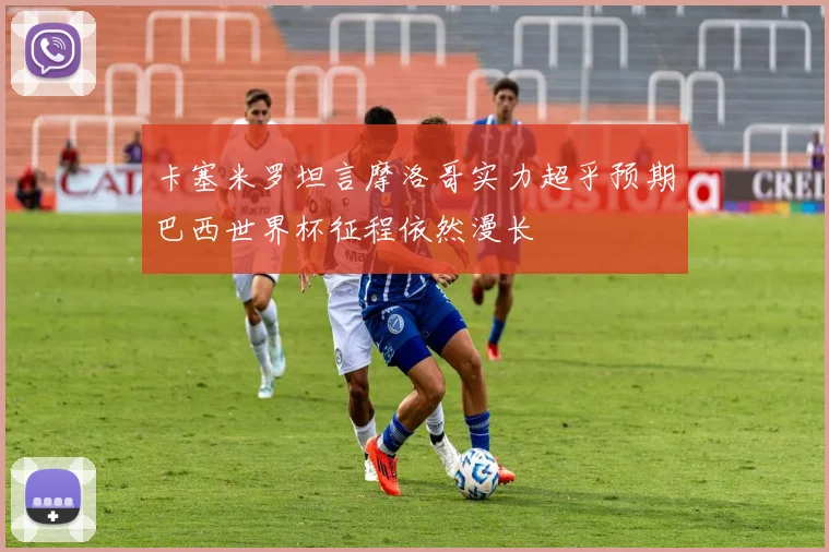 卡塞米罗坦言摩洛哥实力超乎预期巴西世界杯征程依然漫长