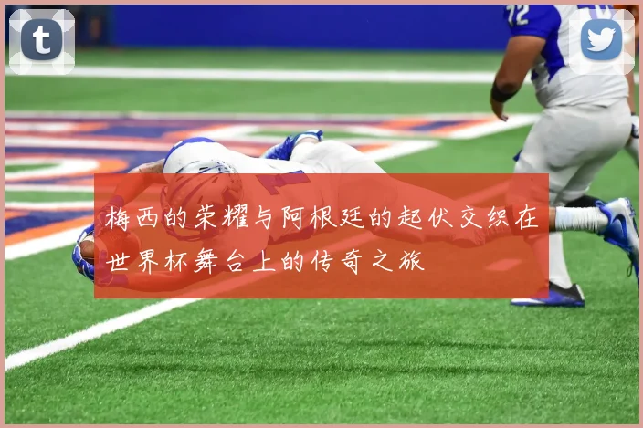 梅西的荣耀与阿根廷的起伏交织在世界杯舞台上的传奇之旅