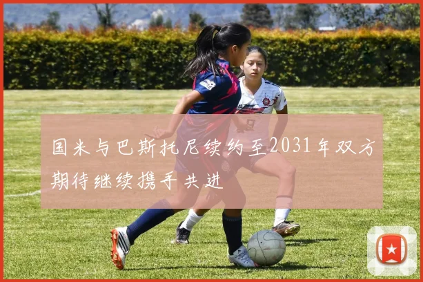 国米与巴斯托尼续约至2031年双方期待继续携手共进