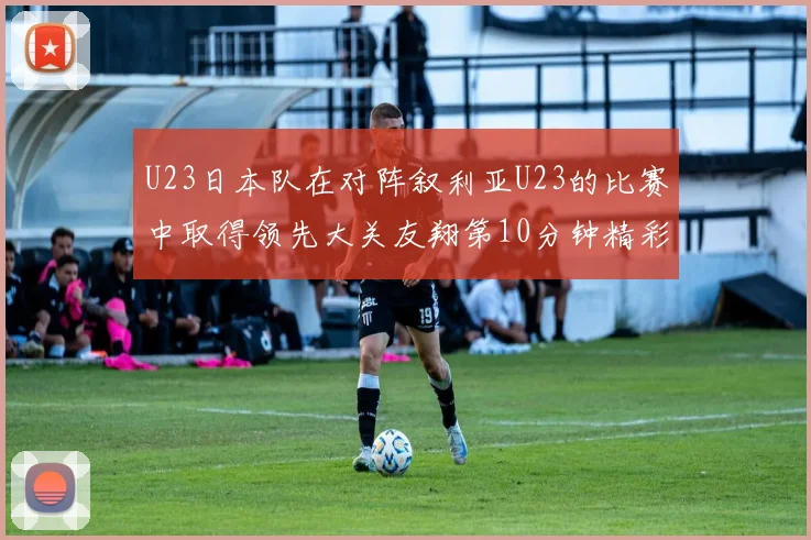 U23日本队在对阵叙利亚U23的比赛中取得领先大关友翔第10分钟精彩进球