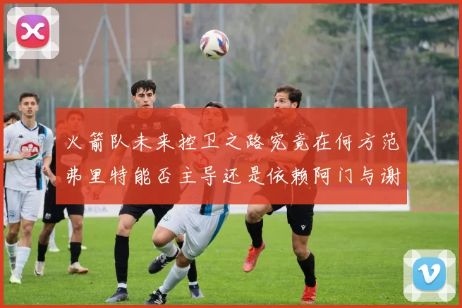 火箭队未来控卫之路究竟在何方范弗里特能否主导还是依赖阿门与谢泼德的表现