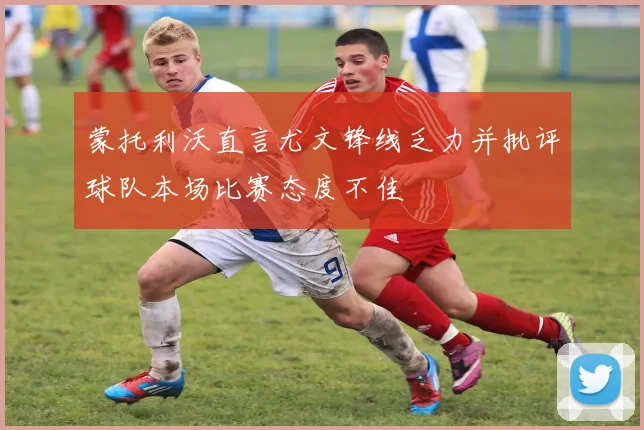 蒙托利沃直言尤文锋线乏力并批评球队本场比赛态度不佳
