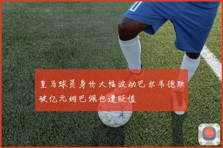 皇马球员身价大幅波动巴尔韦德跌破亿元姆巴佩也遭贬值