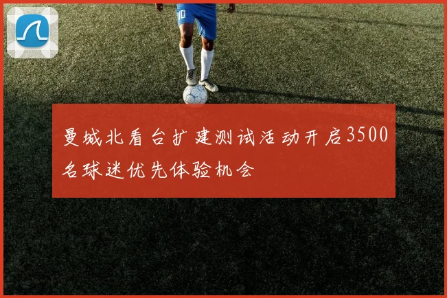 曼城北看台扩建测试活动开启3500名球迷优先体验机会