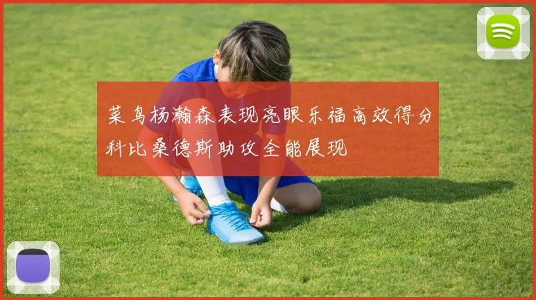 菜鸟杨瀚森表现亮眼乐福高效得分科比桑德斯助攻全能展现