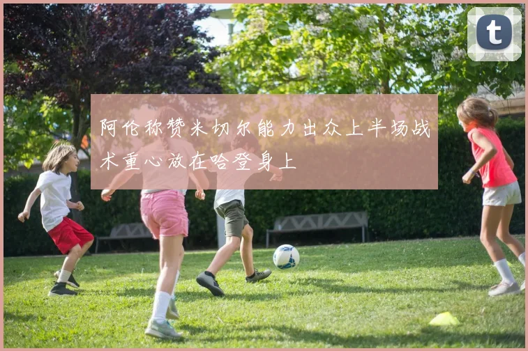 阿伦称赞米切尔能力出众上半场战术重心放在哈登身上