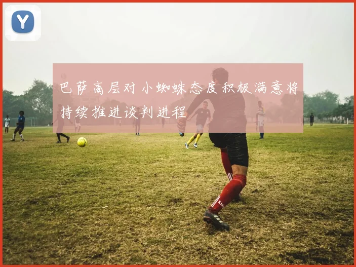 巴萨高层对小蜘蛛态度积极满意将持续推进谈判进程
