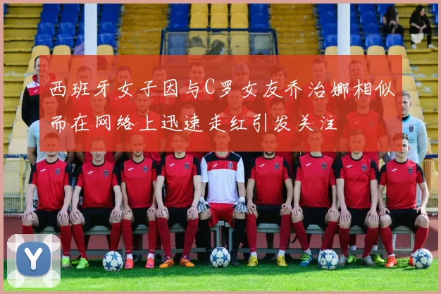 西班牙女子因与C罗女友乔治娜相似而在网络上迅速走红引发关注