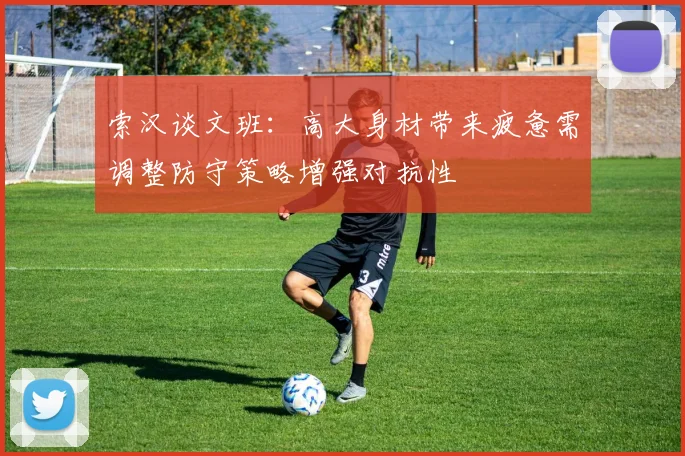 索汉谈文班：高大身材带来疲惫需调整防守策略增强对抗性