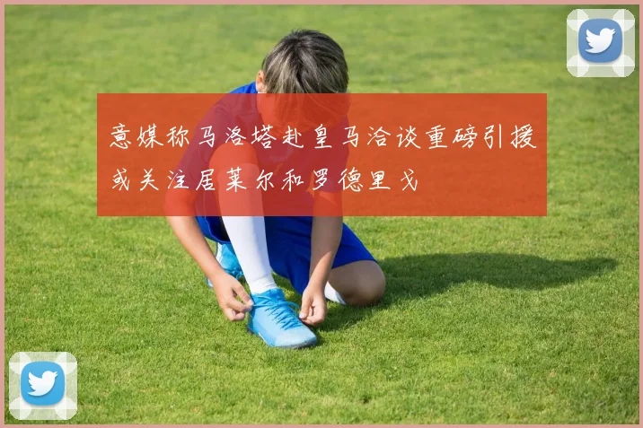 意媒称马洛塔赴皇马洽谈重磅引援或关注居莱尔和罗德里戈