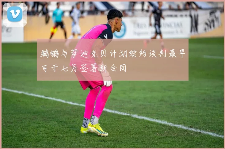 鹈鹕与萨迪克贝计划续约谈判最早可于七月签署新合同