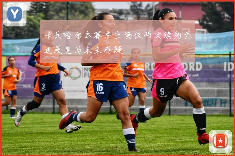 卡瓦哈尔本赛季出场仅两次续约无进展皇马未来存疑