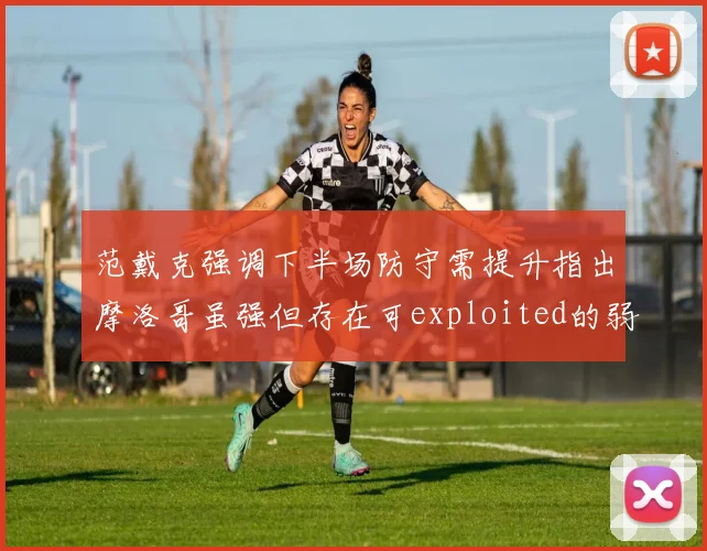 范戴克强调下半场防守需提升指出摩洛哥虽强但存在可exploited的弱点