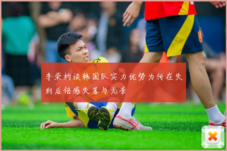 李荣杓谈韩国队实力优势为何在失利后倍感失落与无奈