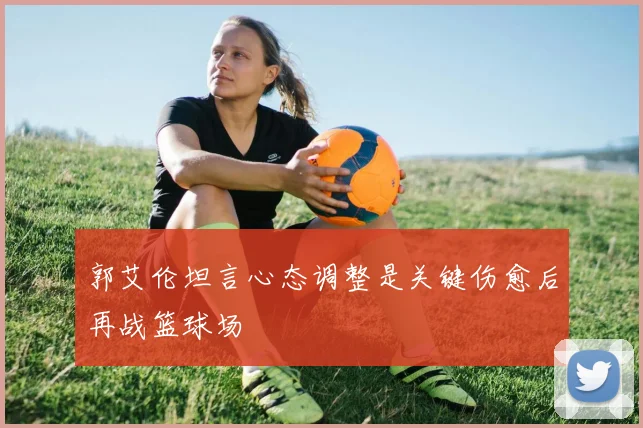 郭艾伦坦言心态调整是关键伤愈后再战篮球场