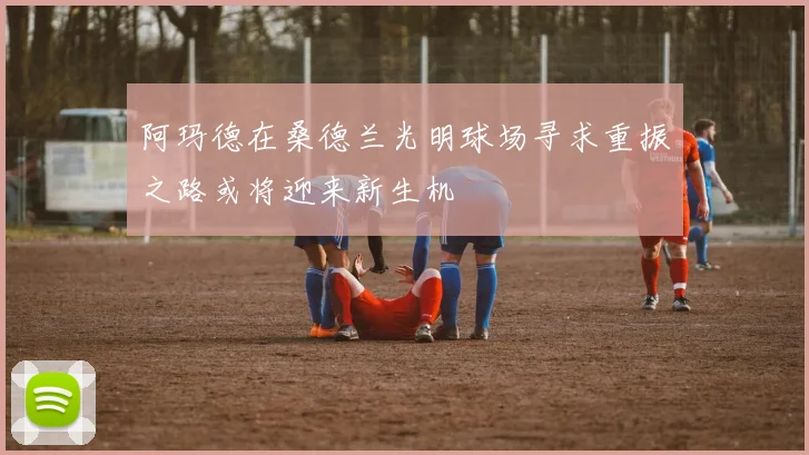 阿玛德在桑德兰光明球场寻求重振之路或将迎来新生机
