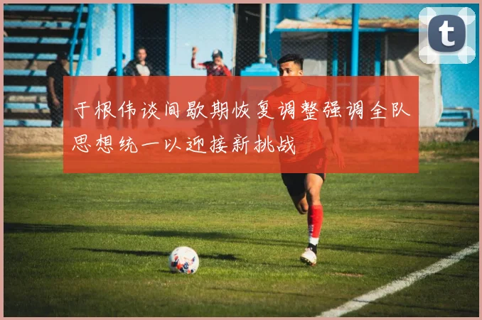 于根伟谈间歇期恢复调整强调全队思想统一以迎接新挑战