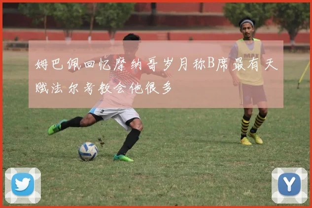 姆巴佩回忆摩纳哥岁月称B席最有天赋法尔考教会他很多