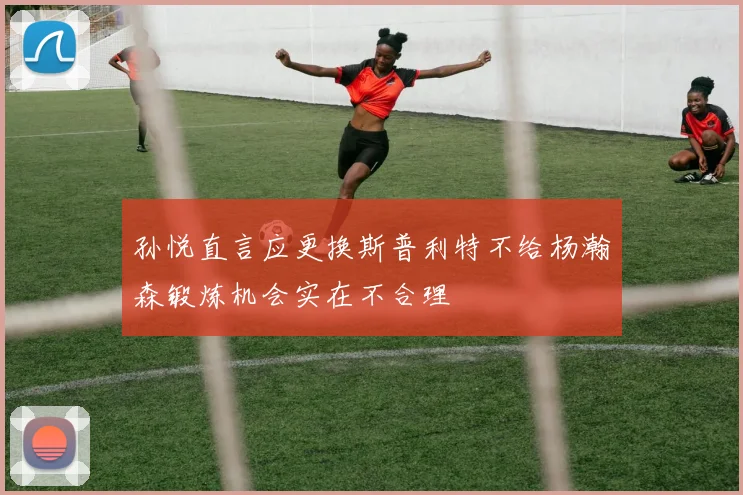 孙悦直言应更换斯普利特不给杨瀚森锻炼机会实在不合理
