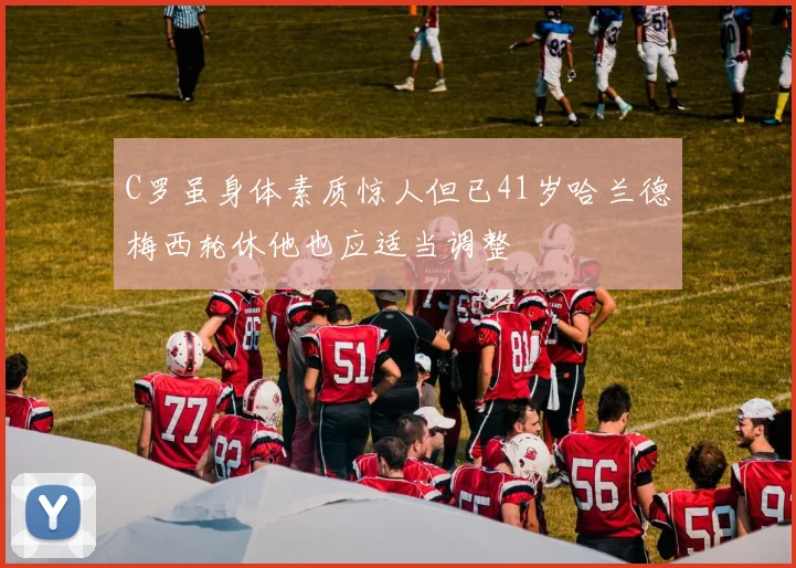 C罗虽身体素质惊人但已41岁哈兰德梅西轮休他也应适当调整