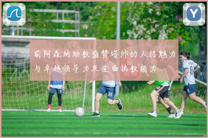 前阿森纳助教盛赞塔帅的人格魅力与卓越领导力及全面执教能力
