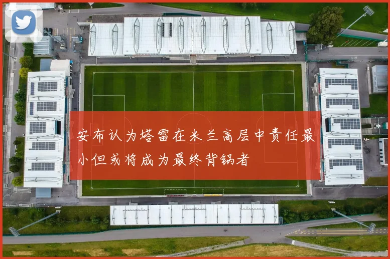 安布认为塔雷在米兰高层中责任最小但或将成为最终背锅者