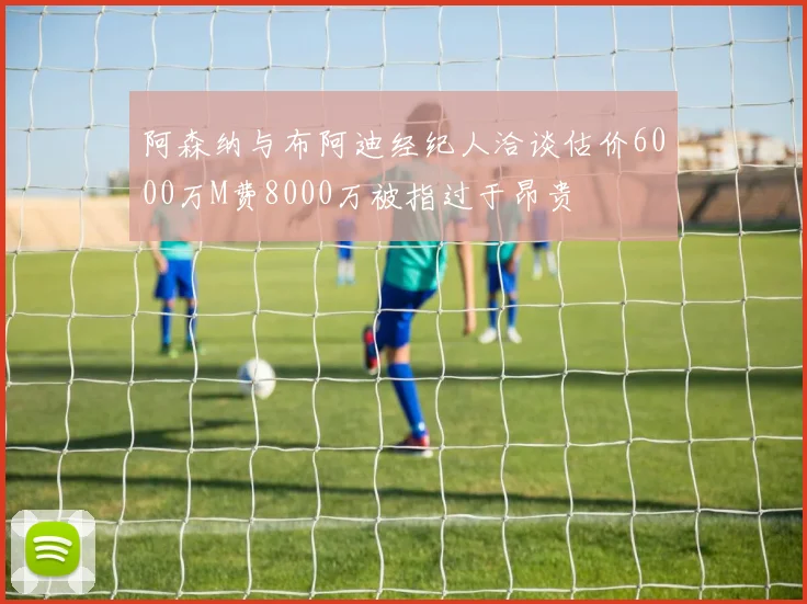 阿森纳与布阿迪经纪人洽谈估价6000万M费8000万被指过于昂贵