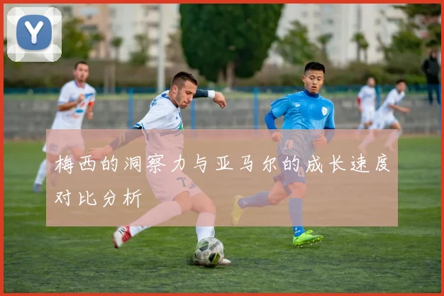梅西的洞察力与亚马尔的成长速度对比分析