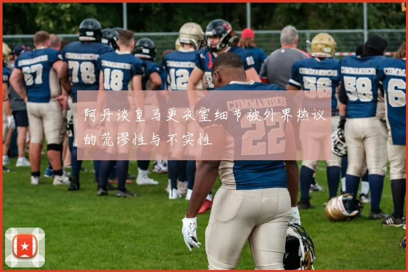 阿丹谈皇马更衣室细节被外界热议的荒谬性与不实性