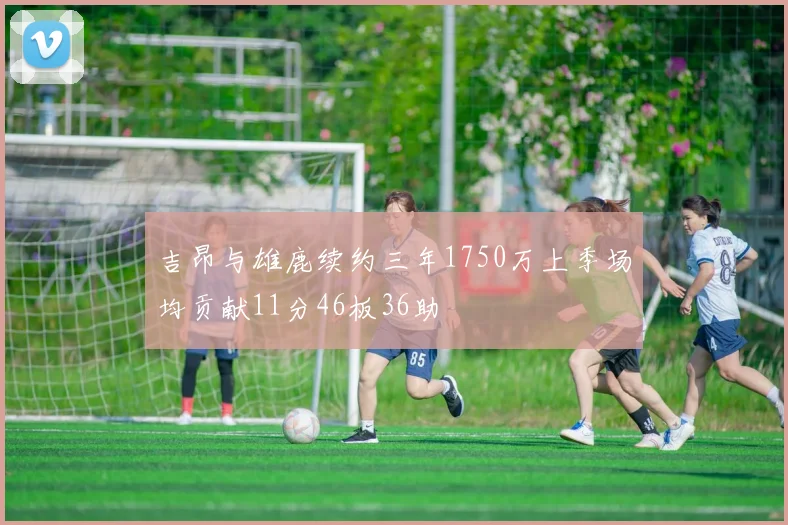 吉昂与雄鹿续约三年1750万上季场均贡献11分46板36助