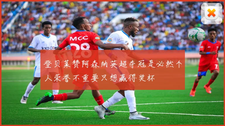 登贝莱赞阿森纳英超夺冠是必然个人荣誉不重要只想赢得奖杯