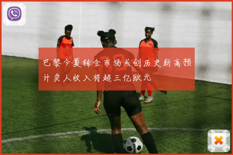 巴黎今夏转会市场或创历史新高预计卖人收入将超三亿欧元